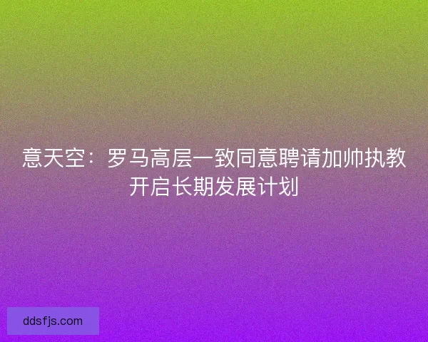 意天空：罗马高层一致同意聘请加帅执教开启长期发展计划