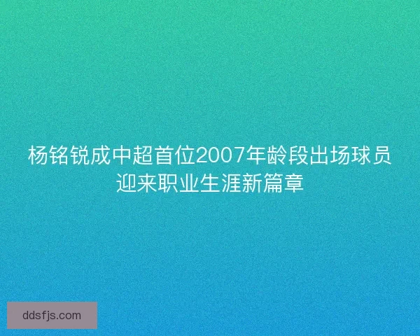 杨铭锐成中超首位2007年龄段出场球员迎来职业生涯新篇章 杨铭锐成中超首位2007年龄段出场球员迎来职业生涯新篇章