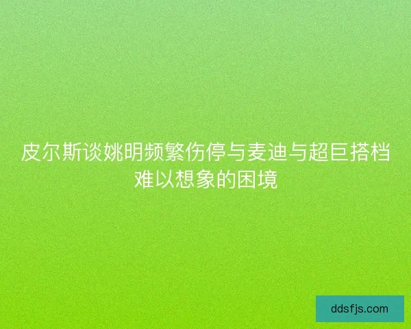 皮尔斯谈姚明频繁伤停与麦迪与超巨搭档难以想象的困境 皮尔斯谈姚明频繁伤停与麦迪与超巨搭档难以想象的困境