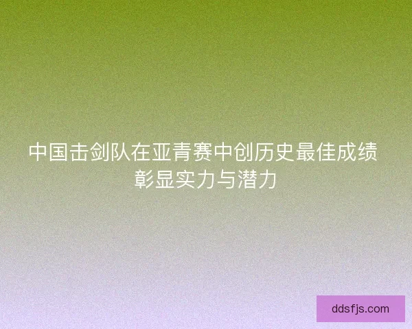 中国击剑队在亚青赛中创历史最佳成绩 彰显实力与潜力