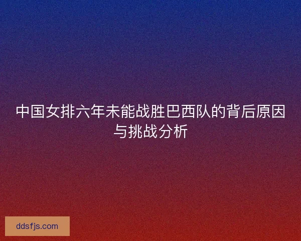 中国女排六年未能战胜巴西队的背后原因与挑战分析