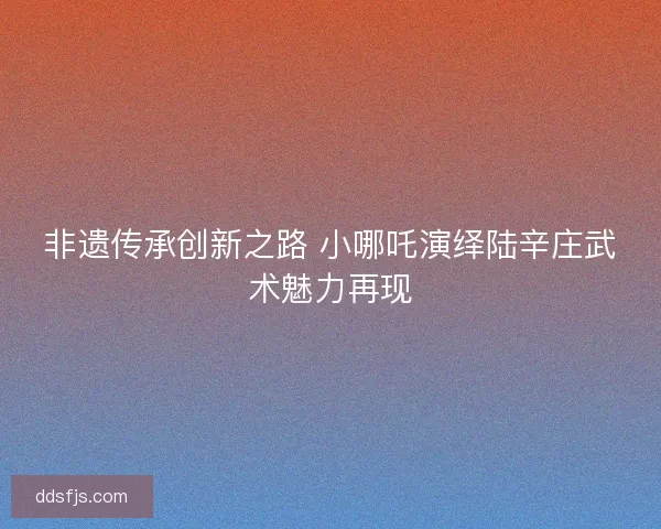 非遗传承创新之路 小哪吒演绎陆辛庄武术魅力再现 非遗传承创新之路 小哪吒演绎陆辛庄武术魅力再现