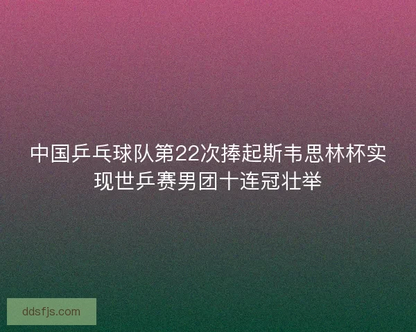 中国乒乓球队第22次捧起斯韦思林杯实现世乒赛男团十连冠壮举