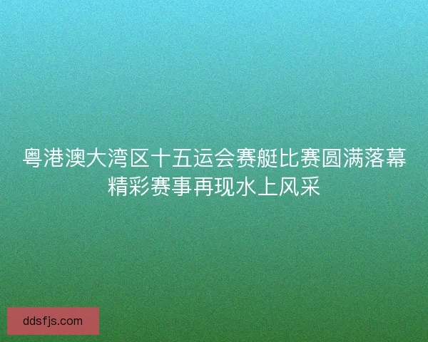 粤港澳大湾区十五运会赛艇比赛圆满落幕精彩赛事再现水上风采