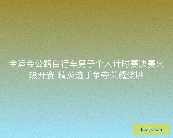 全运会公路自行车男子个人计时赛决赛火热开赛 精英选手争夺荣耀奖牌 全运会公路自行车男子个人计时赛决赛火热开赛 精英选手争夺荣耀奖牌