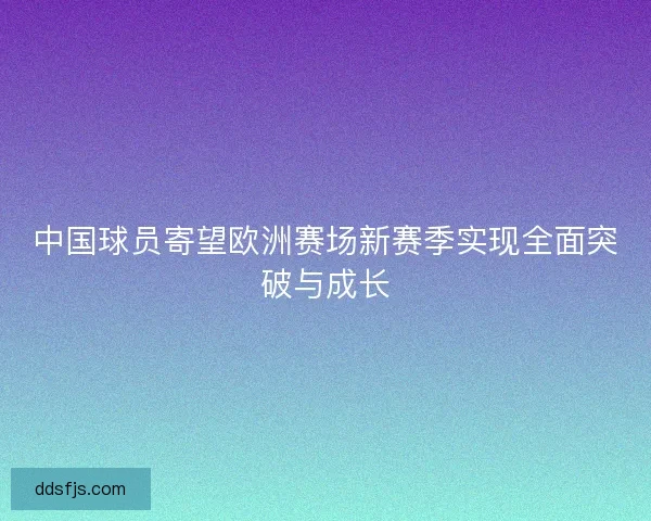 中国球员寄望欧洲赛场新赛季实现全面突破与成长