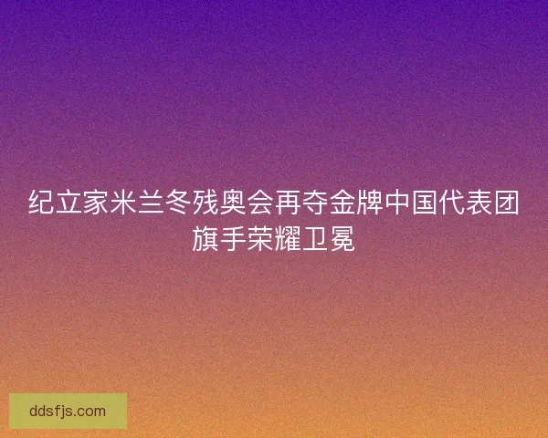 纪立家米兰冬残奥会再夺金牌中国代表团旗手荣耀卫冕 纪立家米兰冬残奥会再夺金牌中国代表团旗手荣耀卫冕