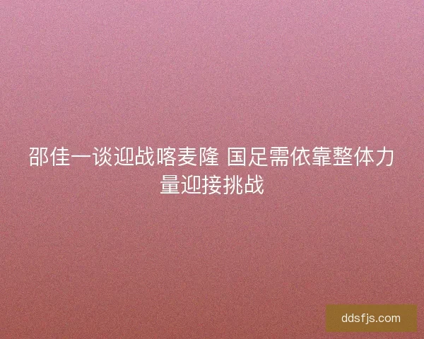邵佳一谈迎战喀麦隆 国足需依靠整体力量迎接挑战