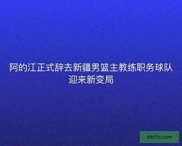 阿的江正式辞去新疆男篮主教练职务球队迎来新变局 阿的江正式辞去新疆男篮主教练职务球队迎来新变局