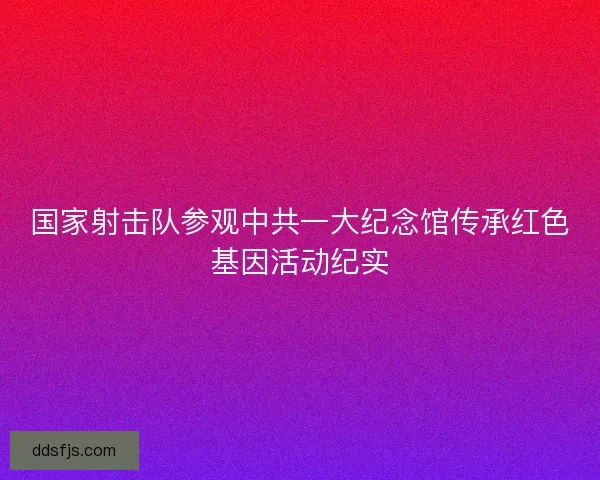 国家射击队参观中共一大纪念馆传承红色基因活动纪实