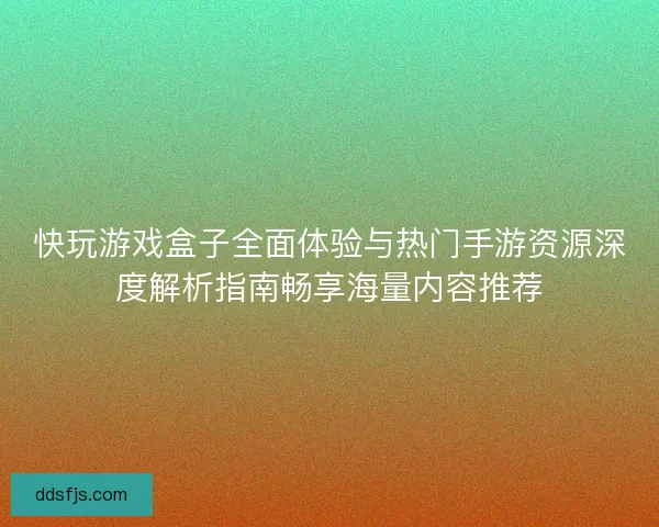 快玩游戏盒子全面体验与热门手游资源深度解析指南畅享海量内容推荐